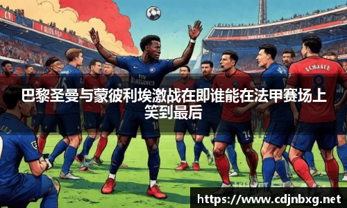 巴黎圣曼与蒙彼利埃激战在即谁能在法甲赛场上笑到最后