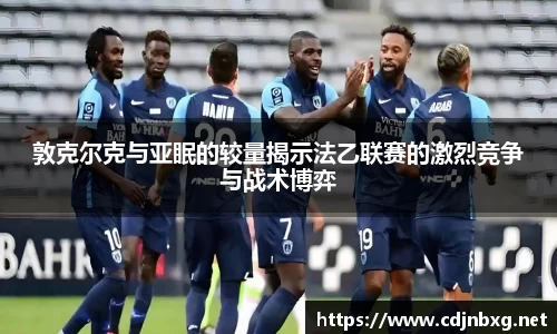 敦克尔克与亚眠的较量揭示法乙联赛的激烈竞争与战术博弈