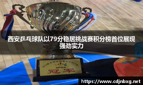 西安乒乓球队以79分稳居挑战赛积分榜首位展现强劲实力