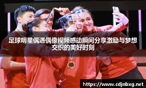 足球明星偶遇偶像视频感动瞬间分享激励与梦想交织的美好时刻