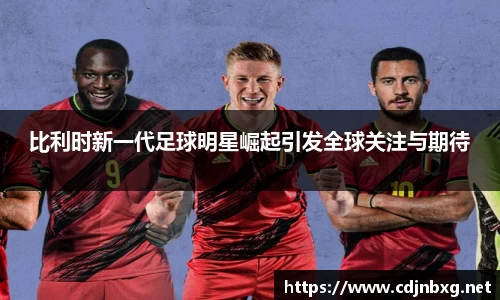 比利时新一代足球明星崛起引发全球关注与期待